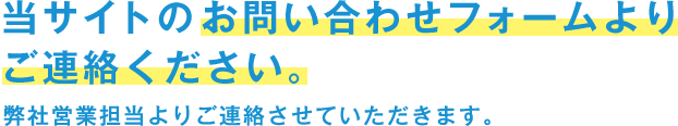 当サイトのお問い合わせフォームより ご連絡ください。 弊社営業担当よりご連絡させていただきます。