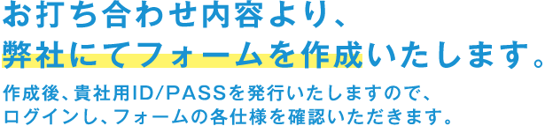 お打ち合わせ内容より、弊社にてフォームを作成いたします。 作成後、貴社用ID/PASSを発行いたしますので、 ログインし、フォームの各仕様を確認いただきます。