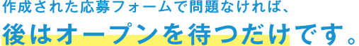 作成された応募フォームで問題なければ、後はオープンを待つだけです。