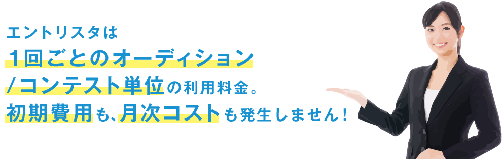 エントリスタは 1回ごとのオーディション /コンテスト単位の利用料金。 初期費用も、月次コストも発生しません！